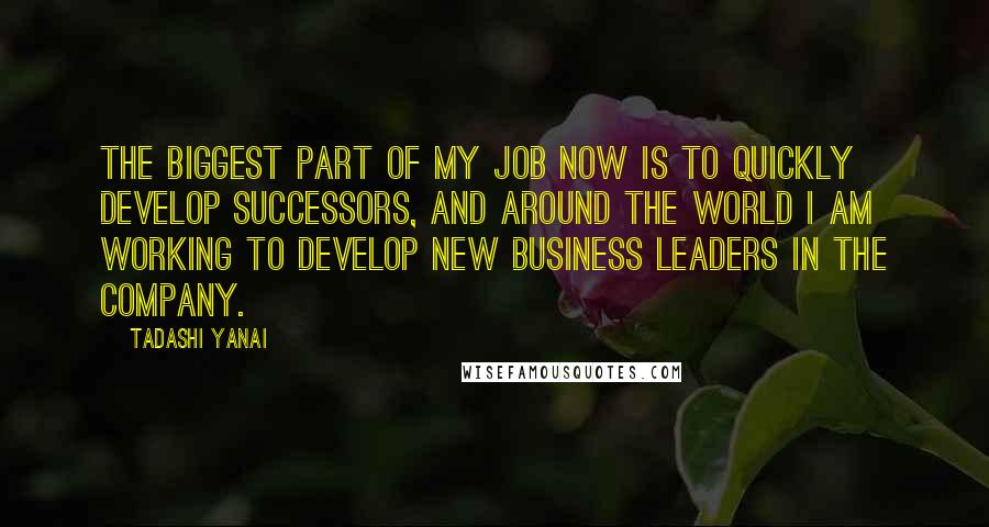 Tadashi Yanai Quotes: The biggest part of my job now is to quickly develop successors, and around the world I am working to develop new business leaders in the company.