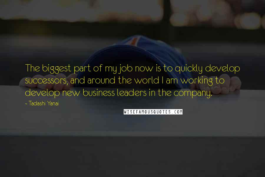 Tadashi Yanai Quotes: The biggest part of my job now is to quickly develop successors, and around the world I am working to develop new business leaders in the company.