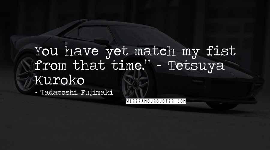 Tadatoshi Fujimaki Quotes: You have yet match my fist from that time." ~ Tetsuya Kuroko