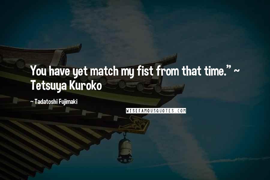 Tadatoshi Fujimaki Quotes: You have yet match my fist from that time." ~ Tetsuya Kuroko