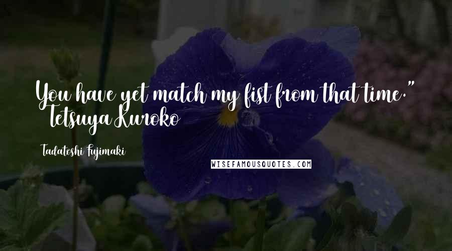 Tadatoshi Fujimaki Quotes: You have yet match my fist from that time." ~ Tetsuya Kuroko