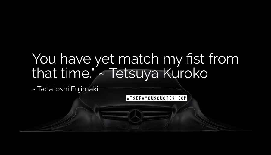 Tadatoshi Fujimaki Quotes: You have yet match my fist from that time." ~ Tetsuya Kuroko