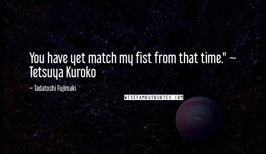 Tadatoshi Fujimaki Quotes: You have yet match my fist from that time." ~ Tetsuya Kuroko