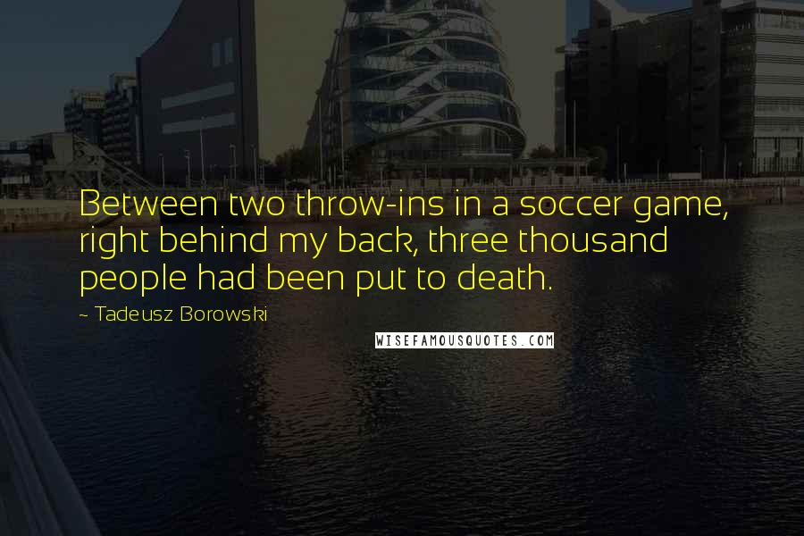 Tadeusz Borowski Quotes: Between two throw-ins in a soccer game, right behind my back, three thousand people had been put to death.