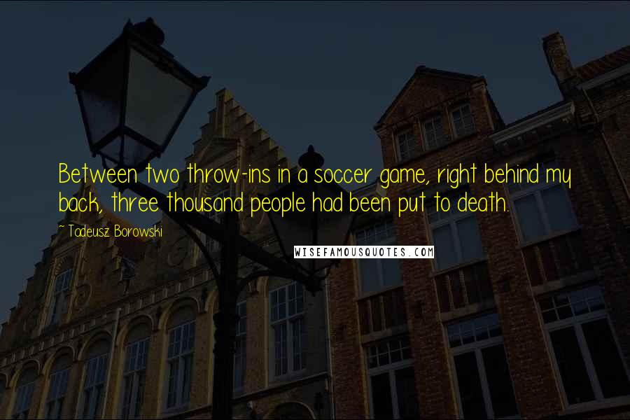 Tadeusz Borowski Quotes: Between two throw-ins in a soccer game, right behind my back, three thousand people had been put to death.