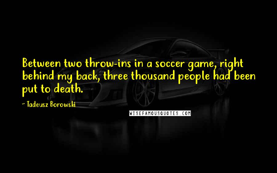 Tadeusz Borowski Quotes: Between two throw-ins in a soccer game, right behind my back, three thousand people had been put to death.