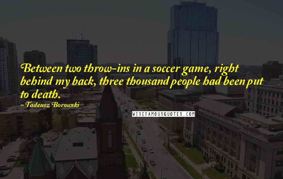 Tadeusz Borowski Quotes: Between two throw-ins in a soccer game, right behind my back, three thousand people had been put to death.