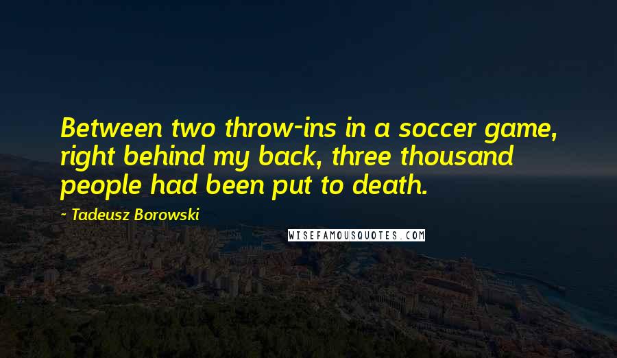 Tadeusz Borowski Quotes: Between two throw-ins in a soccer game, right behind my back, three thousand people had been put to death.