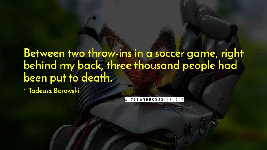 Tadeusz Borowski Quotes: Between two throw-ins in a soccer game, right behind my back, three thousand people had been put to death.