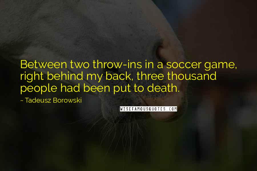 Tadeusz Borowski Quotes: Between two throw-ins in a soccer game, right behind my back, three thousand people had been put to death.