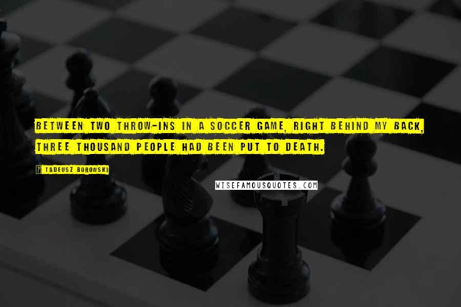 Tadeusz Borowski Quotes: Between two throw-ins in a soccer game, right behind my back, three thousand people had been put to death.