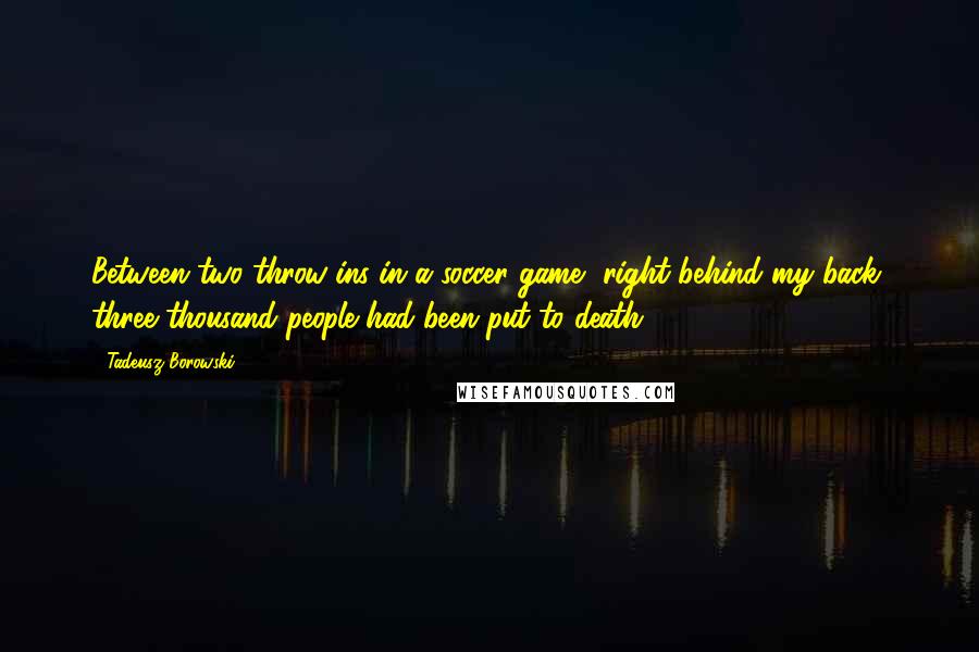 Tadeusz Borowski Quotes: Between two throw-ins in a soccer game, right behind my back, three thousand people had been put to death.