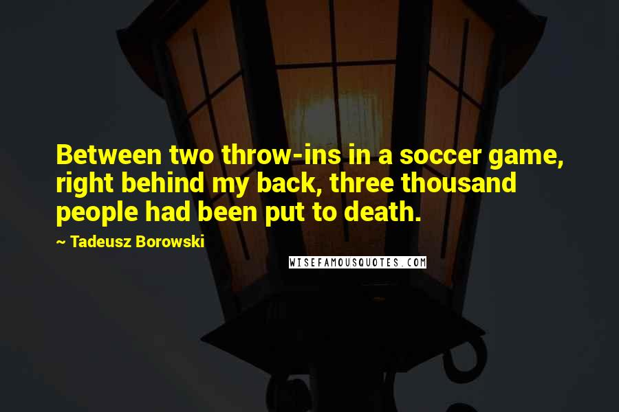 Tadeusz Borowski Quotes: Between two throw-ins in a soccer game, right behind my back, three thousand people had been put to death.