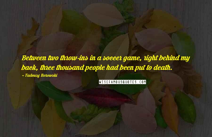 Tadeusz Borowski Quotes: Between two throw-ins in a soccer game, right behind my back, three thousand people had been put to death.