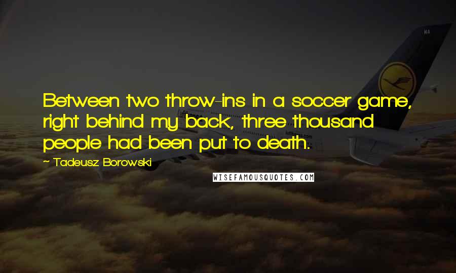 Tadeusz Borowski Quotes: Between two throw-ins in a soccer game, right behind my back, three thousand people had been put to death.