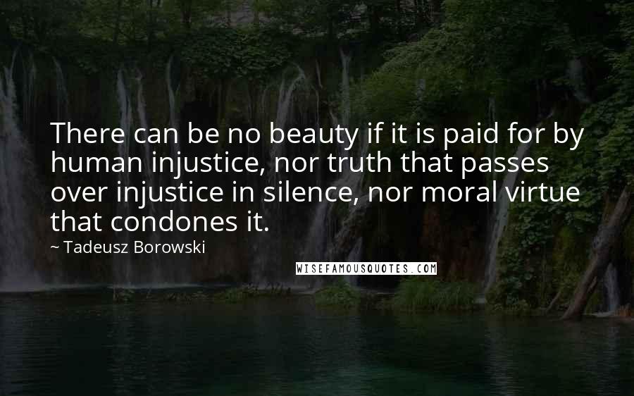 Tadeusz Borowski Quotes: There can be no beauty if it is paid for by human injustice, nor truth that passes over injustice in silence, nor moral virtue that condones it.