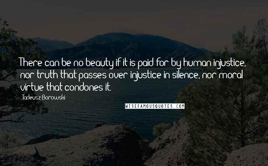 Tadeusz Borowski Quotes: There can be no beauty if it is paid for by human injustice, nor truth that passes over injustice in silence, nor moral virtue that condones it.