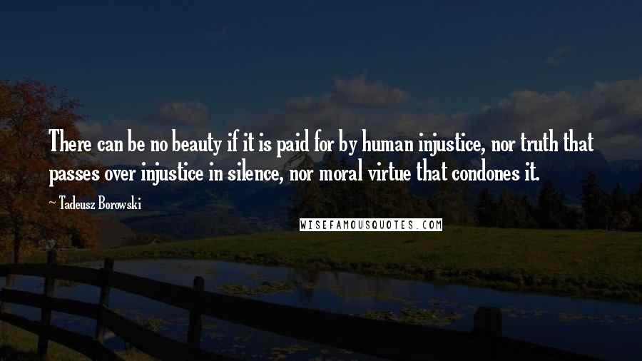 Tadeusz Borowski Quotes: There can be no beauty if it is paid for by human injustice, nor truth that passes over injustice in silence, nor moral virtue that condones it.