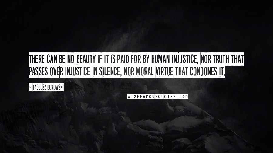 Tadeusz Borowski Quotes: There can be no beauty if it is paid for by human injustice, nor truth that passes over injustice in silence, nor moral virtue that condones it.