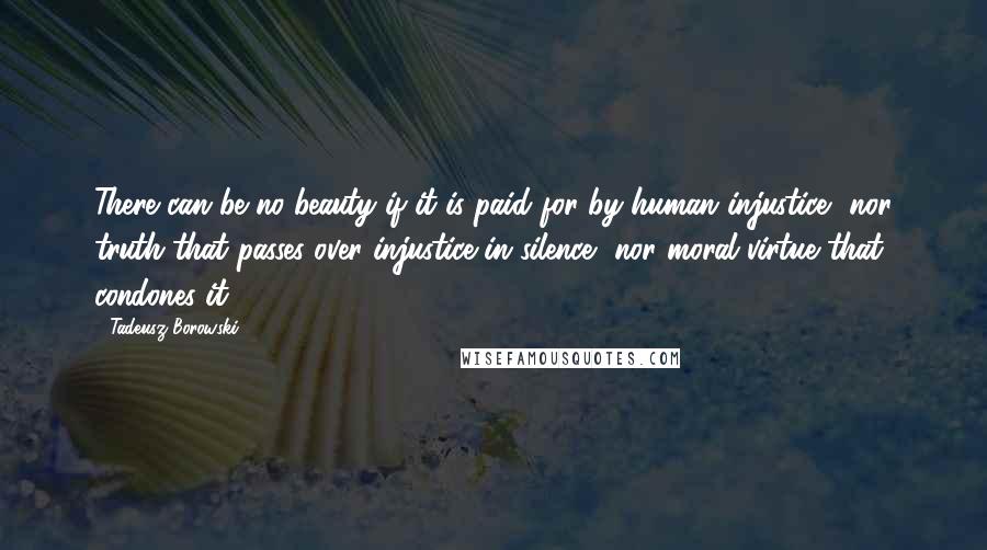 Tadeusz Borowski Quotes: There can be no beauty if it is paid for by human injustice, nor truth that passes over injustice in silence, nor moral virtue that condones it.