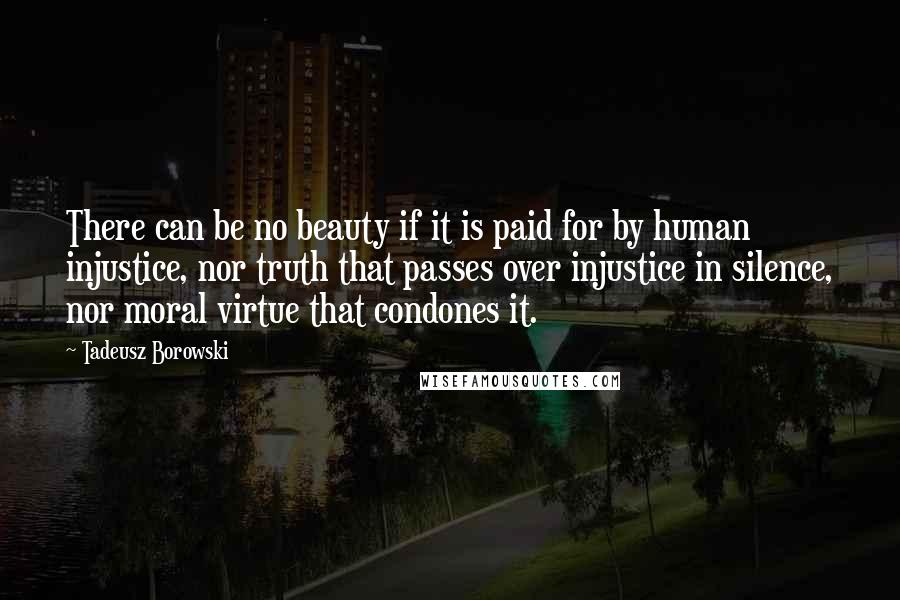 Tadeusz Borowski Quotes: There can be no beauty if it is paid for by human injustice, nor truth that passes over injustice in silence, nor moral virtue that condones it.