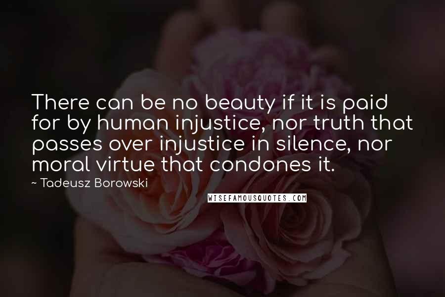 Tadeusz Borowski Quotes: There can be no beauty if it is paid for by human injustice, nor truth that passes over injustice in silence, nor moral virtue that condones it.