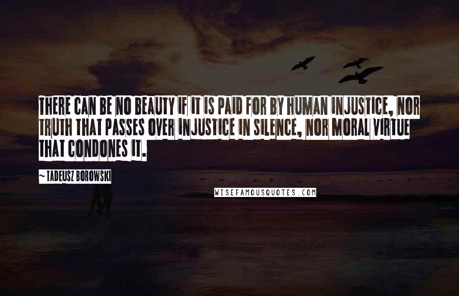 Tadeusz Borowski Quotes: There can be no beauty if it is paid for by human injustice, nor truth that passes over injustice in silence, nor moral virtue that condones it.