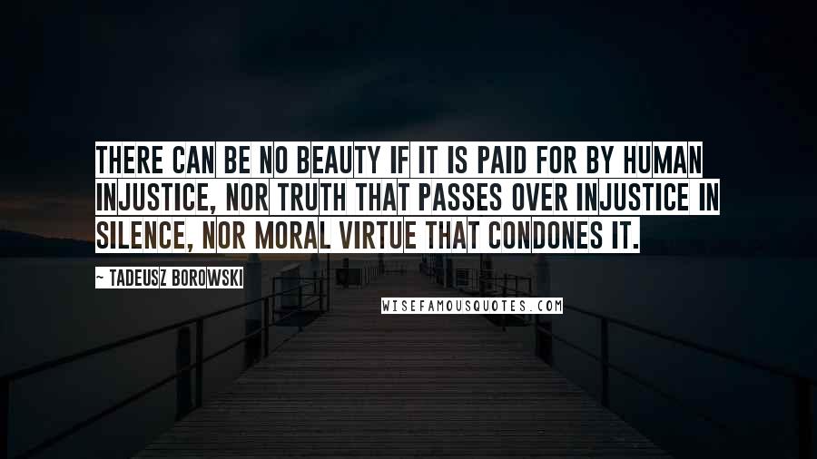 Tadeusz Borowski Quotes: There can be no beauty if it is paid for by human injustice, nor truth that passes over injustice in silence, nor moral virtue that condones it.