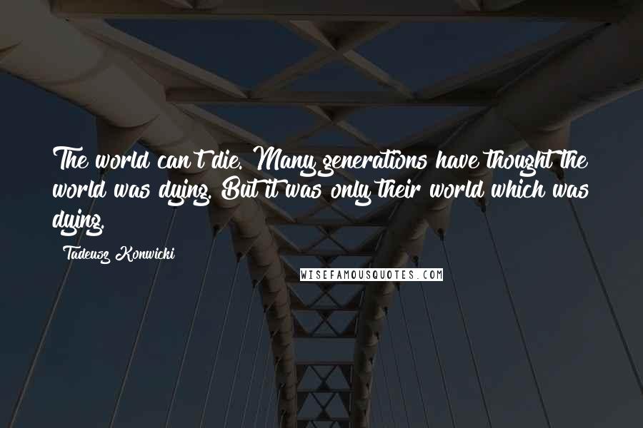Tadeusz Konwicki Quotes: The world can't die. Many generations have thought the world was dying. But it was only their world which was dying.