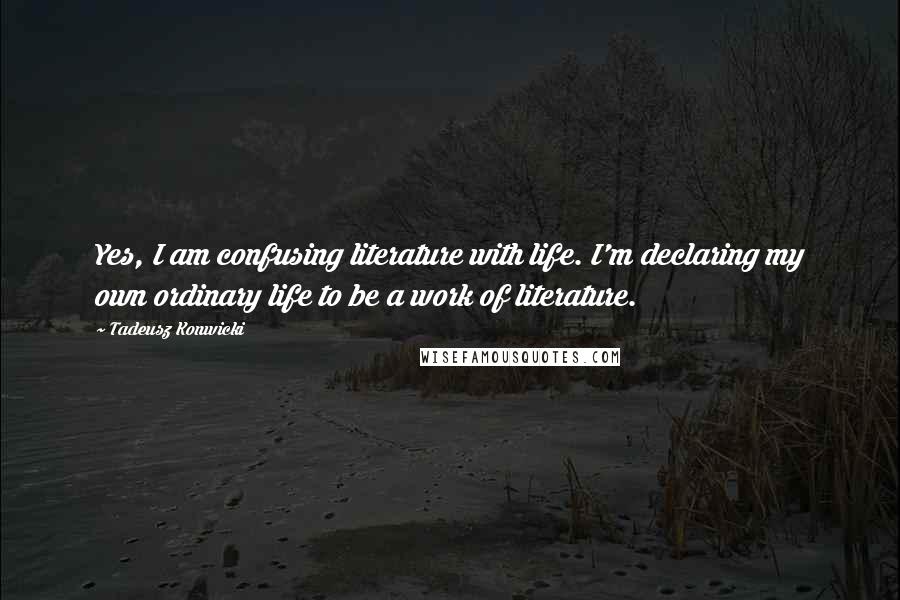 Tadeusz Konwicki Quotes: Yes, I am confusing literature with life. I'm declaring my own ordinary life to be a work of literature.
