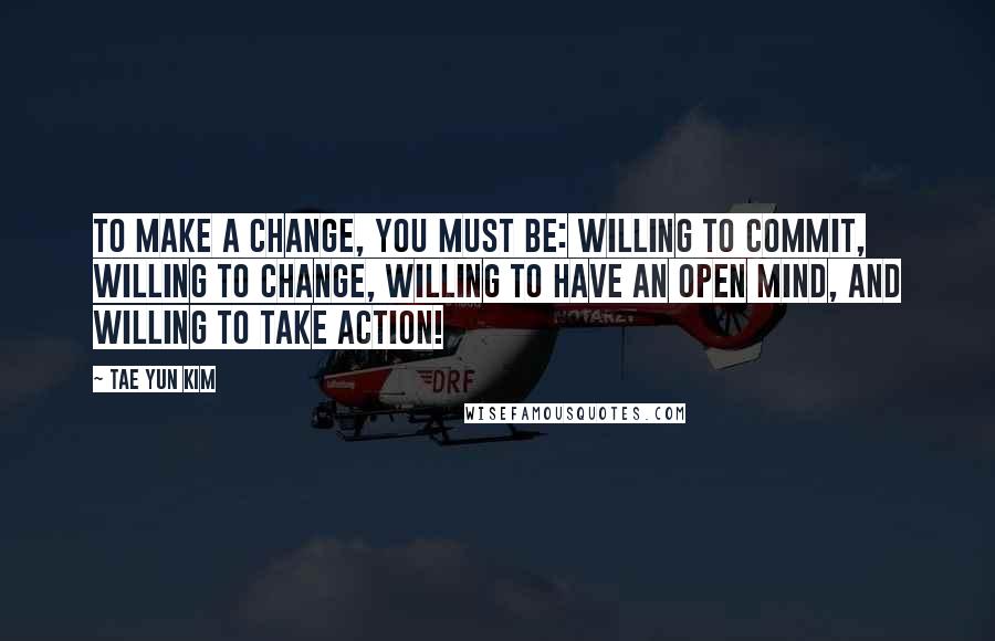 Tae Yun Kim Quotes: To make a change, you must be: willing to commit, willing to change, willing to have an open mind, and willing to take action!