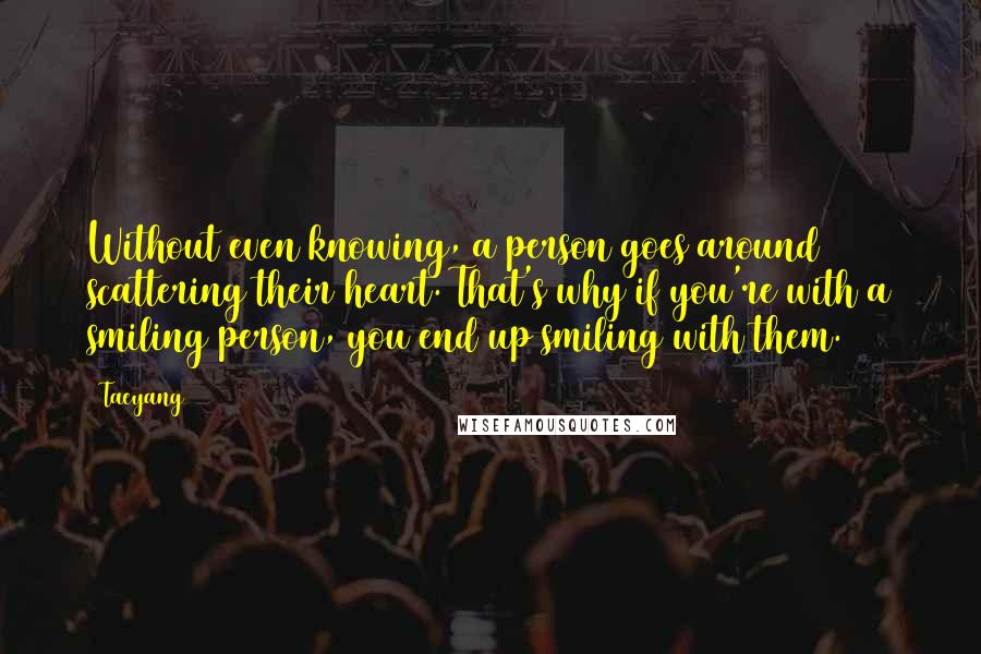 Taeyang Quotes: Without even knowing, a person goes around scattering their heart. That's why if you're with a smiling person, you end up smiling with them.