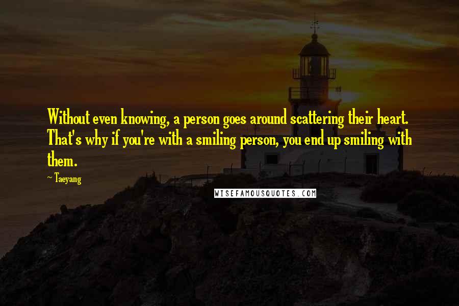 Taeyang Quotes: Without even knowing, a person goes around scattering their heart. That's why if you're with a smiling person, you end up smiling with them.