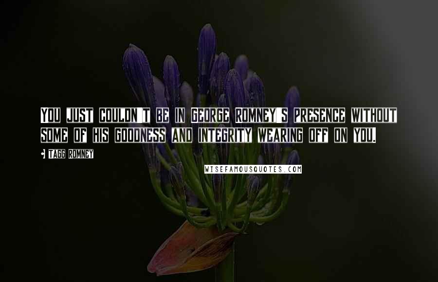 Tagg Romney Quotes: You just couldn't be in George Romney's presence without some of his goodness and integrity wearing off on you.