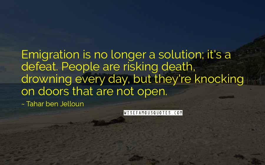Tahar Ben Jelloun Quotes: Emigration is no longer a solution; it's a defeat. People are risking death, drowning every day, but they're knocking on doors that are not open.