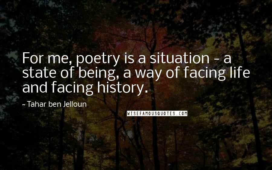 Tahar Ben Jelloun Quotes: For me, poetry is a situation - a state of being, a way of facing life and facing history.