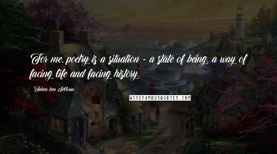 Tahar Ben Jelloun Quotes: For me, poetry is a situation - a state of being, a way of facing life and facing history.