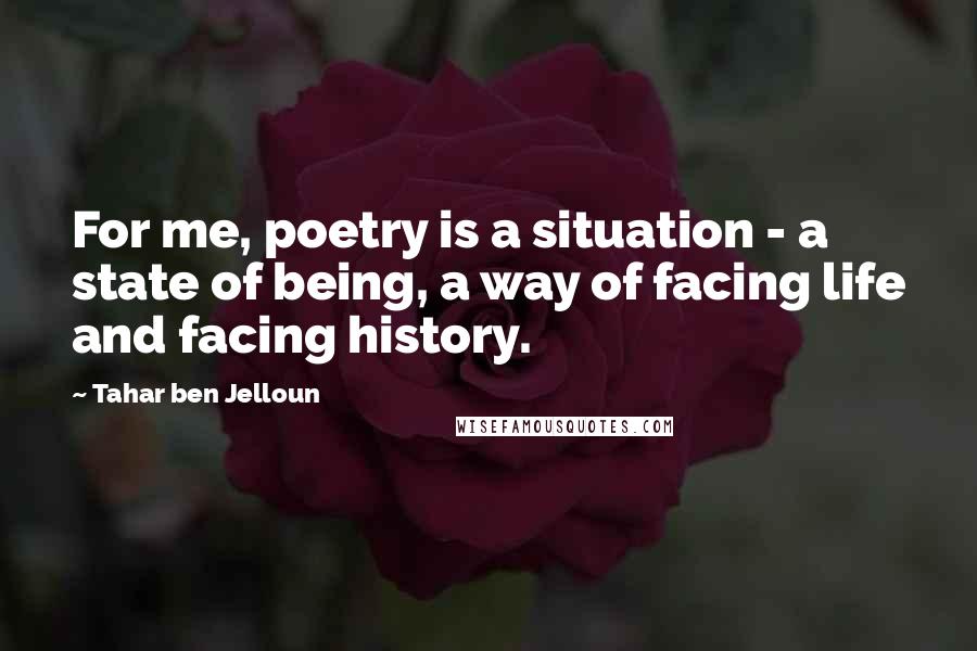 Tahar Ben Jelloun Quotes: For me, poetry is a situation - a state of being, a way of facing life and facing history.