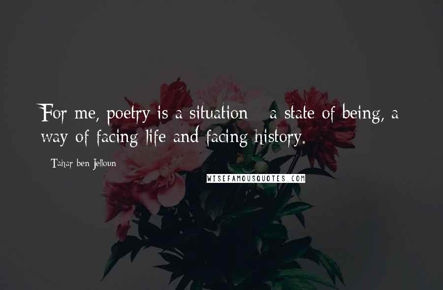 Tahar Ben Jelloun Quotes: For me, poetry is a situation - a state of being, a way of facing life and facing history.