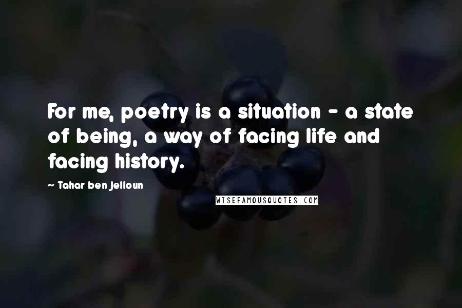 Tahar Ben Jelloun Quotes: For me, poetry is a situation - a state of being, a way of facing life and facing history.