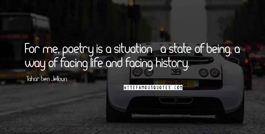 Tahar Ben Jelloun Quotes: For me, poetry is a situation - a state of being, a way of facing life and facing history.