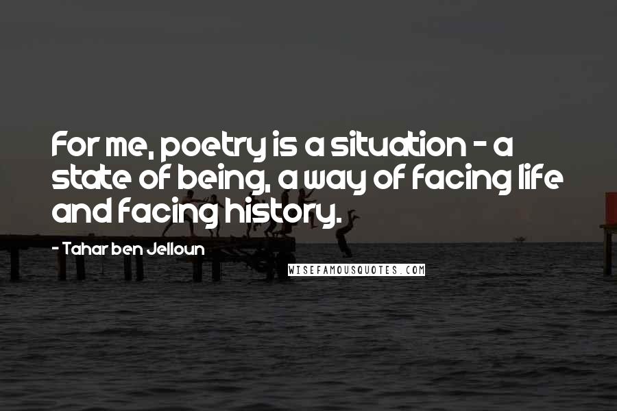 Tahar Ben Jelloun Quotes: For me, poetry is a situation - a state of being, a way of facing life and facing history.