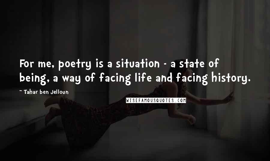 Tahar Ben Jelloun Quotes: For me, poetry is a situation - a state of being, a way of facing life and facing history.