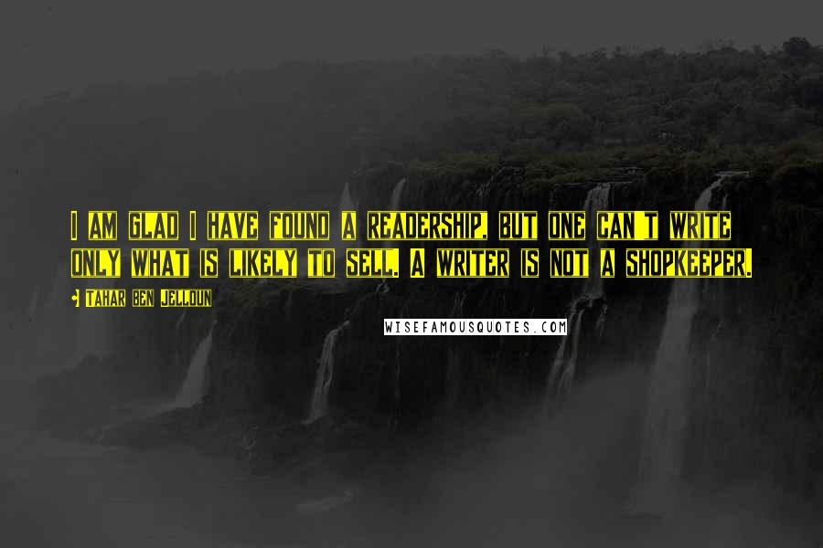 Tahar Ben Jelloun Quotes: I am glad I have found a readership, but one can't write only what is likely to sell. A writer is not a shopkeeper.
