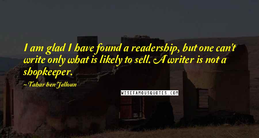 Tahar Ben Jelloun Quotes: I am glad I have found a readership, but one can't write only what is likely to sell. A writer is not a shopkeeper.