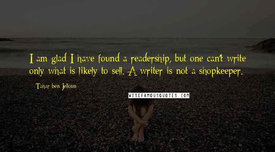 Tahar Ben Jelloun Quotes: I am glad I have found a readership, but one can't write only what is likely to sell. A writer is not a shopkeeper.