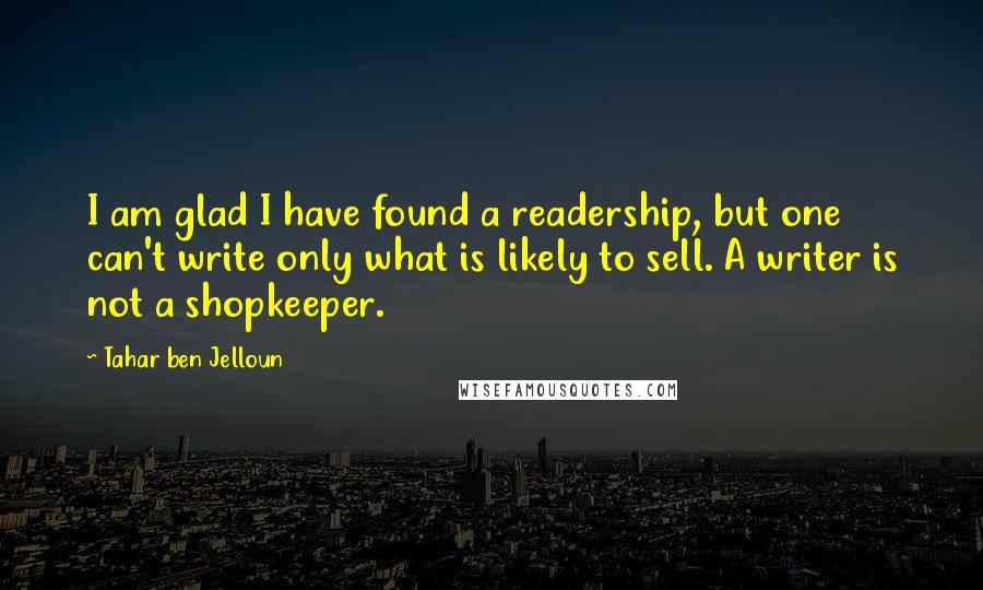 Tahar Ben Jelloun Quotes: I am glad I have found a readership, but one can't write only what is likely to sell. A writer is not a shopkeeper.