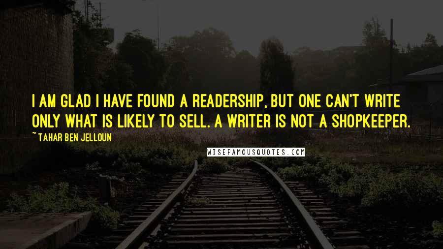 Tahar Ben Jelloun Quotes: I am glad I have found a readership, but one can't write only what is likely to sell. A writer is not a shopkeeper.