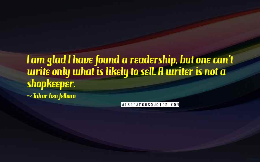 Tahar Ben Jelloun Quotes: I am glad I have found a readership, but one can't write only what is likely to sell. A writer is not a shopkeeper.