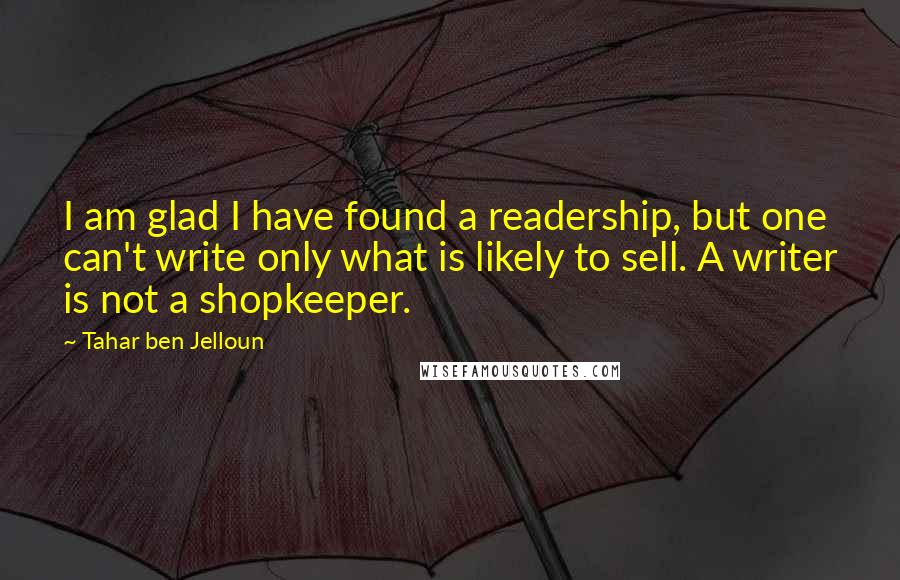 Tahar Ben Jelloun Quotes: I am glad I have found a readership, but one can't write only what is likely to sell. A writer is not a shopkeeper.